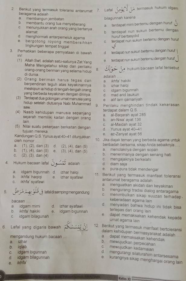 Berikut yang termasuk toleransi antarumat 7. Lafal termasuk hukum idgam
beragama adalah
a membangun jembatan
bilagunnah karena
b. membantu orang tua menyeberang a terdapat mim bertemu dengan huruf.
c menunjukkan arah orang yang bertanya.
alamat b terdapat nun sukun bertemu dengan
d. menghormati antarpemeluk agama
huruf bertasydid
e bergotong royong membersihkan c. terdapat nun sukun bertemu dengan huruf
lingkungan tempat tinggal
3. Perhatikan beberapa pernyataan di bawah d terdapat nun sukun bertemu dengan huruf
ini!
(1) Allah Swt. adalah satu-satunya Zat Yang
e. terdapat nun sukun bertemu dengan huruf
Maha Mengetahui sikap dan perilak
orang-orang beriman yang selama hidup 8. hukum bacaan lafal tersebut
di dunia.
(2) Orang beriman harus tegas dan adalah a. ikhfa' hakiki
berpendirian teguh atas keyakinannya b izhar halqi
meskipun ia hidup di tengah-tengah orang
yang berbeda keyakinan dengan dirinya c. idgam bigunnah d mad arid lisukun
(3) Terdapat dua golongan umat manusia yang e alif lam qamariyah
hidup setelah diutusnya Nabi Muhammad
saw.. 9. Perilaku menghindari tindak kekerasan
terdapat dalam Q.S. ....
(4) Nasib kehidupan manusia sepanjang a. al-Baqarah ayat 285
sejarah memiliki kaitan dengan orang 
lain b. an-Nisa' ayat 136
c. al-Maidah ayat 32
(5) Nilai suatu pekerjaan berkaitan dengan d. Yunus ayat 40-41
tujuan mereka.
Kandungan Q.S. Yunus ayat 40-41 ditunjukkan e. az-Zariyat ayat 56
oleh nomor 10. Jika diajak teman yang berbeda agama untuk
a. (1). (2), dan (3) d. (2), (4), dan (5) beribadah bersama, sikap Anda sebaikny'a ....
b. (1), (4), dan (5) e. (3), (4), dan (5) a menolaknya dengan sopan
c. (2). (3). dan (4) b. menerimanya dengan senang hati
c mengajaknya berkelahi
4. Hukum bacaan lafal     adalah d diam saja
e. pura-pura tidak mendengar
a. idgam bigunnah d. izhar halqi 11. Berikut yang termasuk manfaat toleransi
b. ikhfa' haqiqi e. izhar syafawi antarumat beragama adalah
c. ikhfa' syafawi a. menguatkan akidah dan keyakinan
b. mengurangi tradisi dialog antaragama
5. B      lafal di samping mengandung c. menimbulkan sikap suuzan terhadap.
bacaan
keberadaan agama lain
a idgam mimi d. izhar syafawi d menyadari bahwa hidup ini tidak bisa 
terlepas dari orang lain
b.ikhfa' hakiki e, idgam bigunnah e dapat memaksakan kehendak kepada
c idgam bilagunah umat agama lain
6 Lafal yang digaris bawah
12. Berikut yang termasuk manfaat bertoleransi
dalam kehıdupan bermasyarakat adalah
mengandung hukum bacaan ....
a dapat memaksakan kehendak
a. izhar
b. mewujudkan perpecahan
b. iqlab c. mewujudkan kedamaian
c. idgam bigunnah
d mengurangi silaturahim antarsesama
d. idgam bilagunnah
e kurangnya sikap menghargai orang lain
e. ikhfa'
Kelas XI