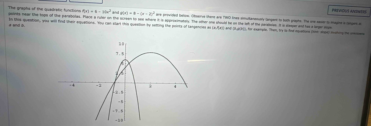 PREVIOUS ANSWERS 
The graphs of the quadratic functions f(x)=6-10x^2 and g(x)=8-(x-2)^2 are provided below. Observe there are TWO lines simultaneously tangent to both graphs. The one easier to imagine is tangent at 
points near the tops of the parabolas. Place a ruler on the screen to see where it is approximately. The other one should be on the left of the parabolas. It is steeper and has a larger slope.
a and b. 
In this question, you will find their equations. You can start this question by setting the points of tangencies as (a,f(a)) and (b,g(b)) ), for example. Then, try to find equations (hint: slope) involving the unknowns