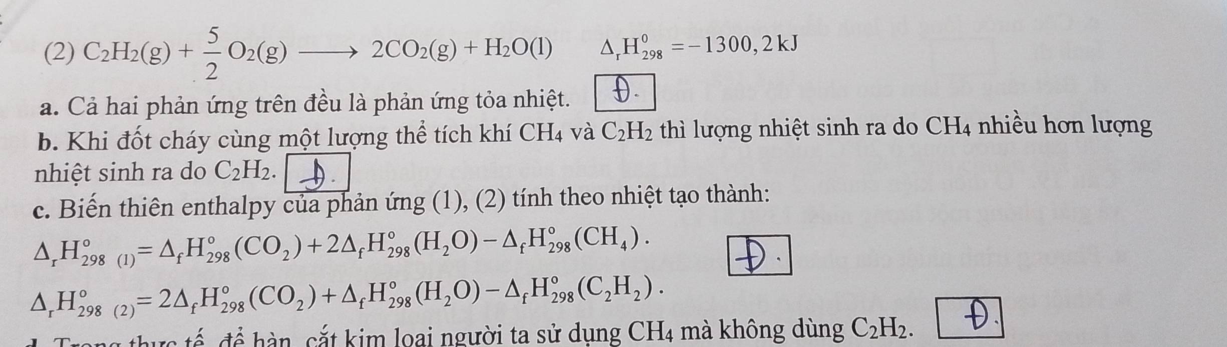 (2) C_2H_2(g)+ 5/2 O_2(g)to 2CO_2(g)+H_2O(l) △ _rH_(298)^0=-1300,2kJ
a. Cả hai phản ứng trên đều là phản ứng tỏa nhiệt. 
b. Khi đốt cháy cùng một lượng thể tích khí CH_4 và C_2H_2 thì lượng nhiệt sinh ra do ở CH_4 nhiều hơn lượng ` 
nhiệt sinh ra do C_2H_2. 
c. Biến thiên enthalpy của phản ứng (1), (2) tính theo nhiệt tạo thành:
△ _rH_(298(1))°=△ _fH_(298)°(CO_2)+2△ _fH_(298)°(H_2O)-△ _fH_(298)°(CH_4).
△ _rH_(298(2))°=2△ _fH_(298)°(CO_2)+△ _fH_(298)°(H_2O)-△ _fH_(298)°(C_2H_2). 
h c tế để hàn, cắt kim loại người ta sử dụng CH_4 mà không dùng C_2H_2.