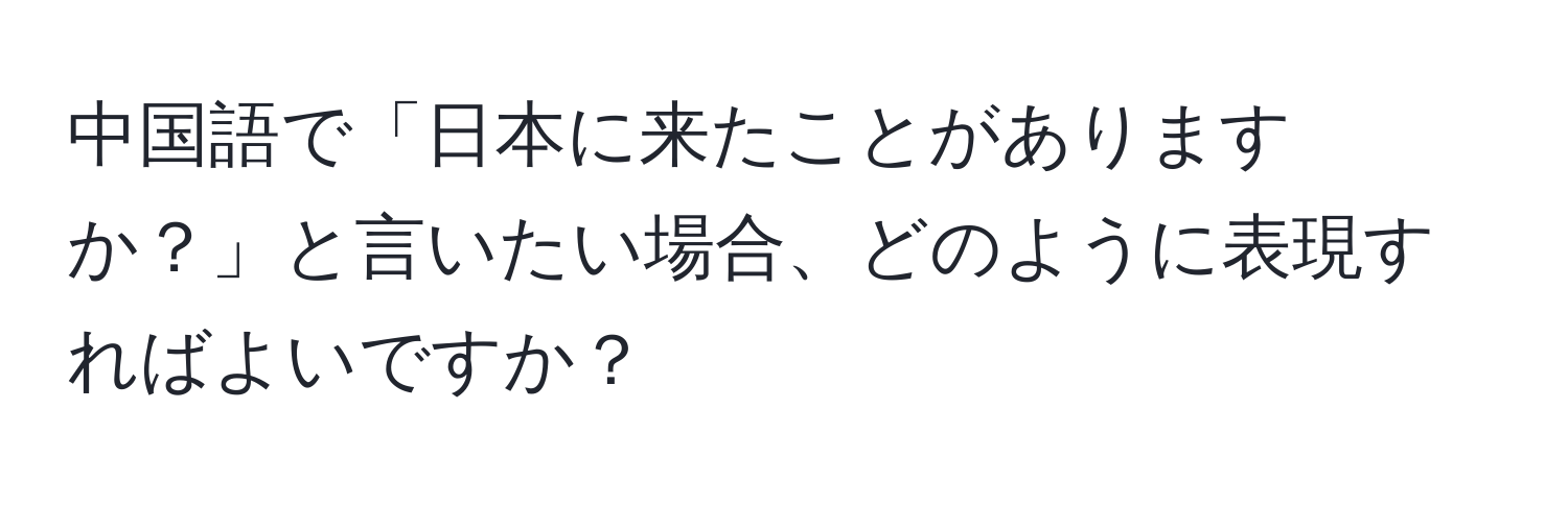 中国語で「日本に来たことがありますか？」と言いたい場合、どのように表現すればよいですか？