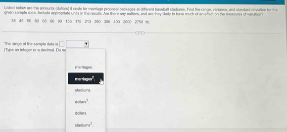 Listed below are the amounts (dollars) it costs for marriage proposal packages at different baseball stadiums. Find the range, variance, and standard deviation for the
given sample data. Include appropriate units in the results. Are there any outliers, and are they likely to have much of an effect on the measures of variation?
38 45 50 60 65 90 90 155 175 213 260 300 400 2000 2750 ◎
The range of the sample data is | 
(Type an integer or a decimal. Do no
marriages.
marrlages^2.
stadiums.
dolars^2, 
dollars.
stadums^2.