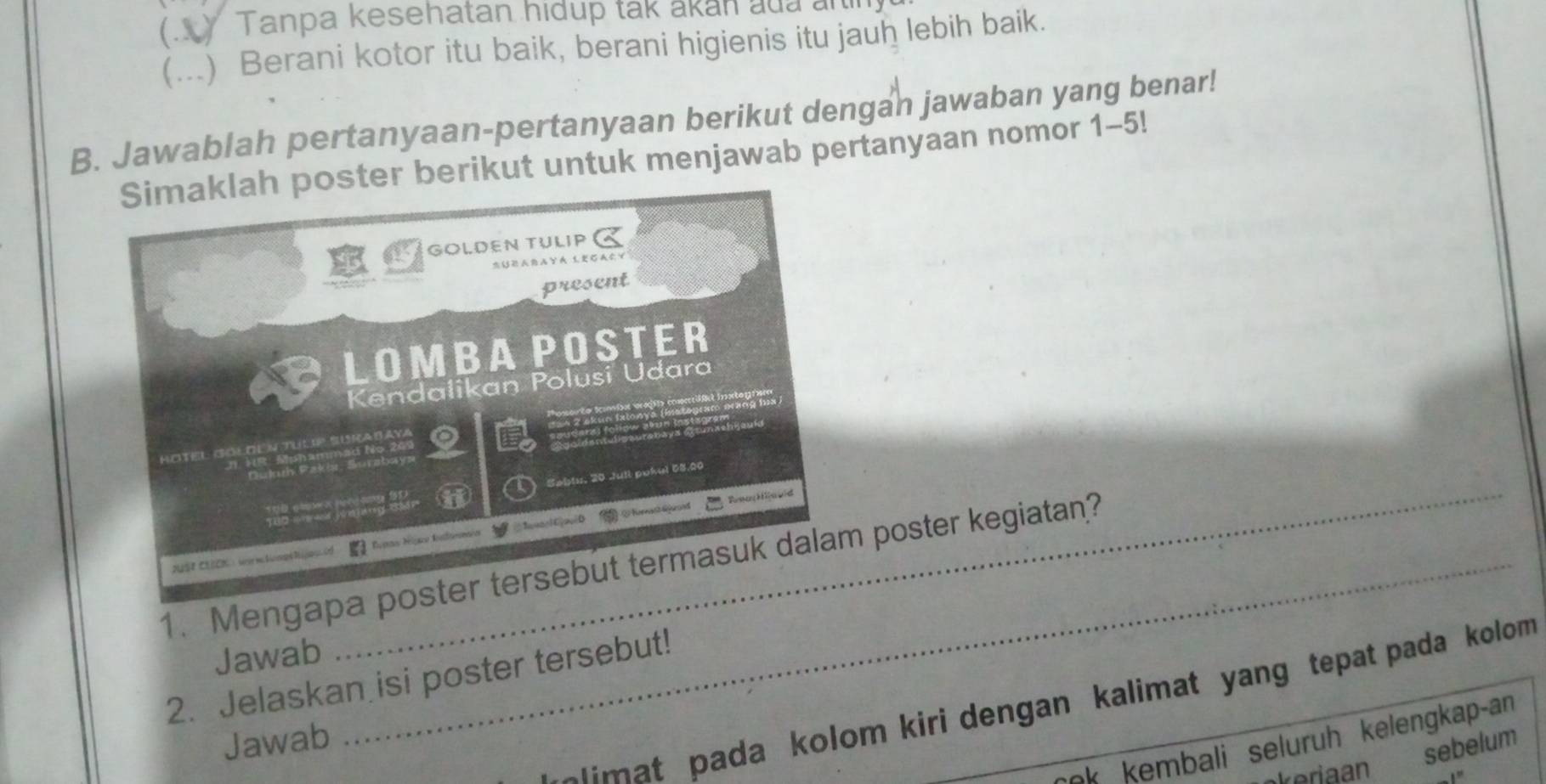 ) Tanpa kesehatan hidup tak akan aủa arin 
(...) Berani kotor itu baik, berani higienis itu jauh lebih baik. 
B. Jawablah pertanyaan-pertanyaan berikut dengan jawaban yang benar! 
er berikut untuk menjawab pertanyaan nomor 1-5! 
1. Mengapa p poster kegiatan? 
Jawab 
2. Jelaskan isi poster tersebut! 
limat pada kolom kiri dengan kalimat yang tepat pada kolom 
Jawab 
e kembali seluruh kelengkap-an 
keriaan 
sebelum