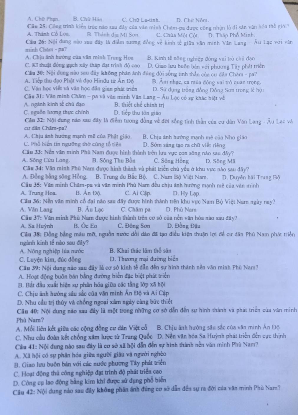 A. Chữ Phạn. B. Chữ Hán. C. Chữ La-tinh. D. Chữ Nôm.
Câu 25: Công trình kiển trúc nào sau đây của văn minh Chăm-pa được công nhận là di sản văn hóa thế giới?
A. Thành Cổ Loa. B. Thành địa Mĩ Sơn. C. Chùa Một Cột. D. Tháp Phổ Minh.
Câu 26: Nội dung nào sau đây là điểm tương đồng về kinh tế giữa văn minh Văn Lang - Âu Lạc với văn
minh Chăm - pa?
A. Chịu ảnh hưởng của văn minh Trung Hoa B. Kinh tể nông nghiệp đóng vai trò chủ đạo
C. Kĩ thuật đóng gạch xây tháp đạt trình độ cao D. Giao lưu buôn bán với phương Tây phát triển
Câu 30: Nội dung nào sau đây không phản ánh đúng đời sống tinh thần của cư dân Chăm - pa?
A. Tiếp thu đạo Phật và đạo Hinđu từ Ấn Độ B. Âm nhạc, ca múa đóng vai trò quan trọng.
C. Văn học viết và văn học dân gian phát triển D. Sử dụng trống đồng Đông Sơn trong lễ hội
Câu 31: Văn minh Chăm - pa và văn mình Văn Lang - Âu Lạc có sự khác biệt về
A. ngành kinh tế chủ đạo B. thiết chế chính trị
C. nguồn lương thực chính D. tiếp thu tôn giáo
Câu 32: Nội dung nảo sau đây là điểm tương đồng về đời sống tinh thần của cư dân Văn Lang - Âu Lạc và
cư dân Chăm-pa?
A. Chịu ảnh hưởng mạnh mẽ của Phật giáo. B. Chịu ảnh hưởng mạnh mẽ của Nho giáo
C. Phổ biến tín ngưỡng thờ cúng tổ tiên D. Sớm sáng tạo ra chữ viết riêng
Câu 33: Nền văn minh Phù Nam được hình thành trên lưu vực con sông nào sau đây?
A. Sông Cửu Long. B. Sông Thu Bồn C. Sông Hồng D. Sông Mã
Câu 34: Văn minh Phù Nam được hình thành và phát triển chủ yểu ở khu vực nào sau đây?
A. Đồng bằng sông Hồng. B. Trung du Bắc Bộ. C. Nam Bộ Việt Nam. D. Duyên hải Trung Bộ
Câu 35: Văn minh Chăm-pa và văn minh Phù Nam đều chịu ảnh hưởng mạnh mẽ của văn minh
A. Trung Hoa. B. Ấn Độ. C. Ai Cập. D. Hy Lạp.
Câu 36: Nền văn minh cổ đại nào sau đây được hình thành trên khu vực Nam Bộ Việt Nam ngày nay?
A. Văn Lang B. Âu Lạc C. Chăm pa D. Phù Nam
Câu 37: Văn minh Phù Nam được hình thành trên cơ sở của nền văn hóa nào sau đây?
A. Sa Huỳnh B. Óc Eo C. Đông Sơn D. Đồng Đậu
Câu 38: Đồng bằng màu mỡ, nguồn nước dồi dào đã tạo điều kiện thuận lợi đề cư dân Phù Nam phát triển
ngành kinh tế nào sau đây?
A. Nông nghiệp lúa nước B. Khai thác lâm thổ sản
C. Luyện kim, đúc đồng D. Thương mại đường biển
Câu 39: Nội dung nào sau đây là cơ sở kinh tế dẫn đến sự hình thành nền văn minh Phù Nam?
A. Hoạt động buôn bán bằng đường biển đặc biệt phát triển
B. Bắt đầu xuất hiện sự phân hóa giữa các tầng lớp xã hội
C. Chịu ảnh hưởng sâu sắc của văn minh Ấn Độ và Ai Cập
D. Nhu cầu trị thủy và chống ngoại xâm ngày càng bức thiết
Câu 40: Nội dung nào sau đây là một trong những cơ sở dẫn đến sự hình thành và phát triển của văn minh
Phù Nam?
A. Mối liên kết giữa các cộng đồng cư dân Việt cổ  B. Chịu ảnh hưởng sâu sắc của văn minh Ấn Độ
C. Nhu cầu đoàn kết chống xâm lược từ Trung Quốc D. Nền văn hóa Sa Huỳnh phát triển đến cực thịnh
Câu 41: Nội dung nào sau đây là cơ sở xã hội dẫn đến sự hình thành nền văn minh Phù Nam?
A. Xã hội có sự phân hóa giữa người giàu và người nghèo
B. Giao lưu buôn bán với các nước phương Tây phát triển
C. Hoạt động thủ công nghiệp đạt trình độ phát triển cao
D. Công cụ lao động bằng kim khí được sử dụng phổ biến
Câu 42: Nội dung nào sau đây không phản ánh đúng cơ sở dẫn đến sự ra đời của văn minh Phù Nam?