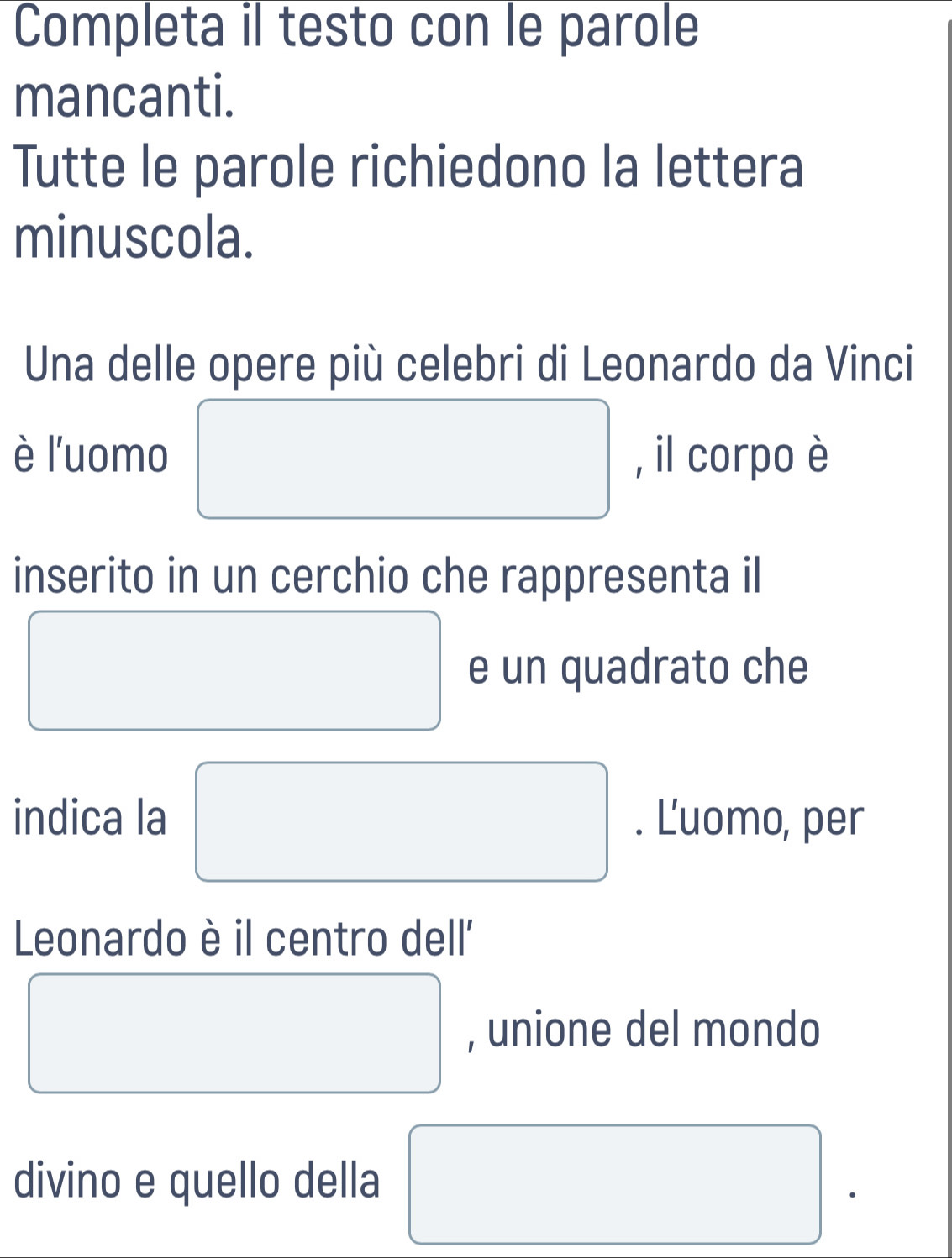 Completa il testo con le parole 
mancanti. 
Tutte le parole richiedono la lettera 
minuscola. 
Una delle opere più celebri di Leonardo da Vinci 
è l'uomo □ , il corpo è 
inserito in un cerchio che rappresenta il 
□ e un quadrato che 
indica la □ . Ľ'uomo, per 
Leonardo è il centro dell'' 
□ , unione del mondo 
divino e quello della □ .