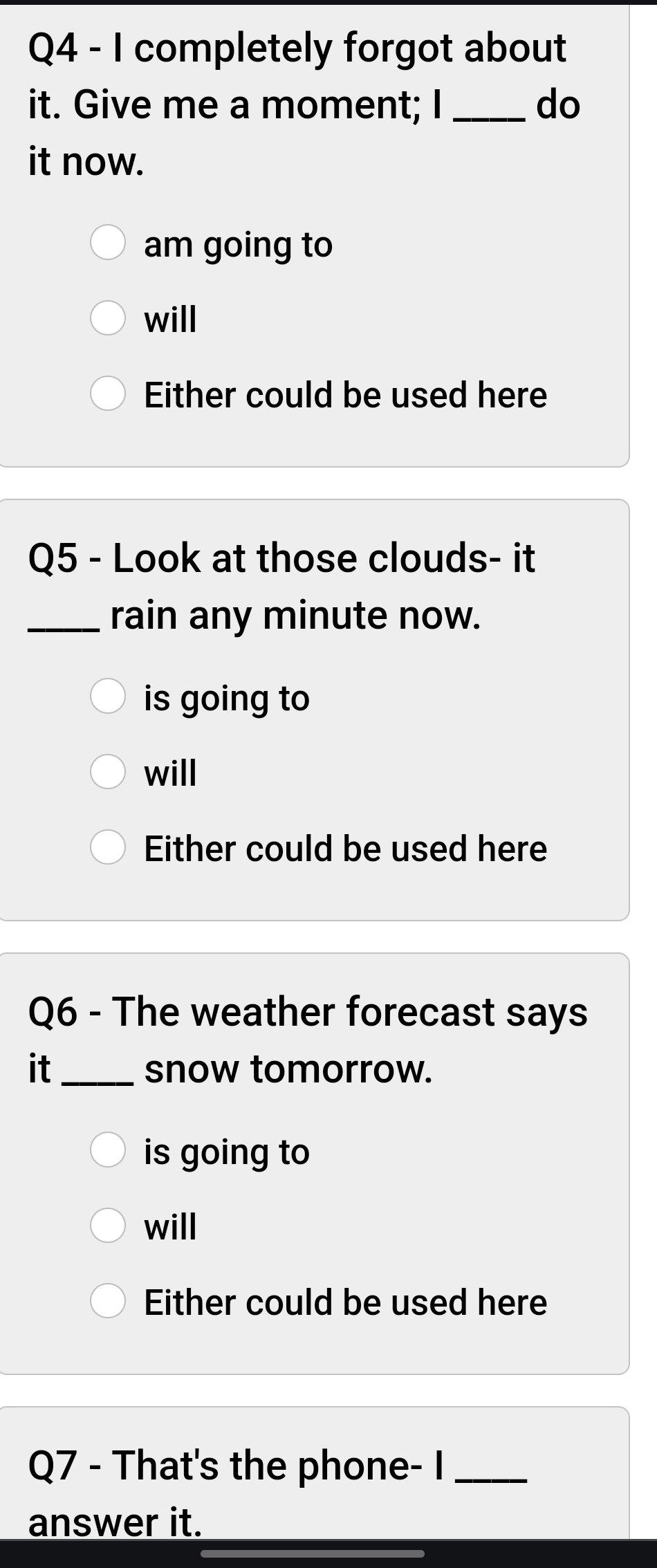 completely forgot about
it. Give me a moment; I _do
it now.
am going to
will
Either could be used here
Q5 - Look at those clouds- it
_rain any minute now.
is going to
will
Either could be used here
Q6 - The weather forecast says
it_ snow tomorrow.
is going to
will
Either could be used here
Q7 - That's the phone- I_
answer it.