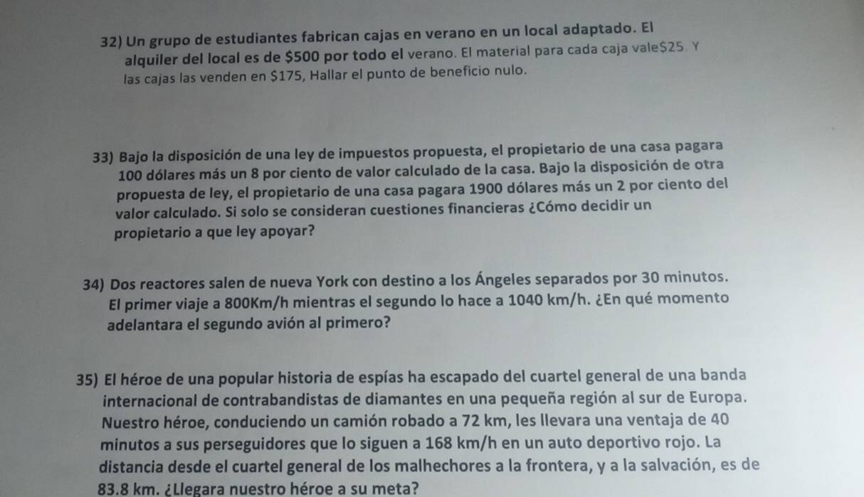 Un grupo de estudiantes fabrican cajas en verano en un local adaptado. El 
alquiler del local es de $500 por todo el verano. El material para cada caja vale $25. Y
las cajas las venden en $175, Hallar el punto de beneficio nulo. 
33) Bajo la disposición de una ley de impuestos propuesta, el propietario de una casa pagara
100 dólares más un 8 por ciento de valor calculado de la casa. Bajo la disposición de otra 
propuesta de ley, el propietario de una casa pagara 1900 dólares más un 2 por ciento del 
valor calculado. Si solo se consideran cuestiones financieras ¿Cómo decidir un 
propietario a que ley apoyar? 
34) Dos reactores salen de nueva York con destino a los Ángeles separados por 30 minutos. 
El primer viaje a 800Km/h mientras el segundo lo hace a 1040 km/h. ¿En qué momento 
adelantara el segundo avión al primero? 
35) El héroe de una popular historia de espías ha escapado del cuartel general de una banda 
internacional de contrabandistas de diamantes en una pequeña región al sur de Europa. 
Nuestro héroe, conduciendo un camión robado a 72 km, les llevara una ventaja de 40
minutos a sus perseguidores que lo siguen a 168 km/h en un auto deportivo rojo. La 
distancia desde el cuartel general de los malhechores a la frontera, y a la salvación, es de
83.8 km. ¿Llegara nuestro héroe a su meta?