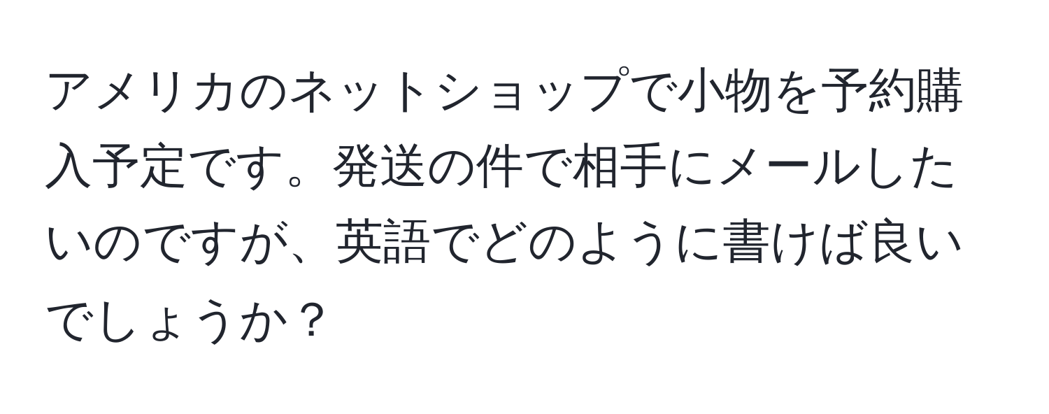 アメリカのネットショップで小物を予約購入予定です。発送の件で相手にメールしたいのですが、英語でどのように書けば良いでしょうか？