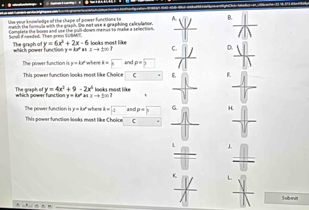 B.
match the formula with the graph. Do not use a graphing calculator.
Complete the boxes and use the pull-down menus to make a selection.
Scroll if needed. Then press SUBMIT.
The graph of y=6x^3+2x-6 looks most like
which power function y=kx^p as xto ± ∈fty ?
D
The power function is y=kx^p where k=□ 6 and p=boxed 3
This power function looks most like Choice C F
The graph of y=4x^2+9-2x^5 looks most like
which power function y=kx^p as xto ± ∈fty
The power function is y=kx^p where k=-2 and p=□ 5 H
This power function looks most like Choice C
J.
K.
L.
Submit
)