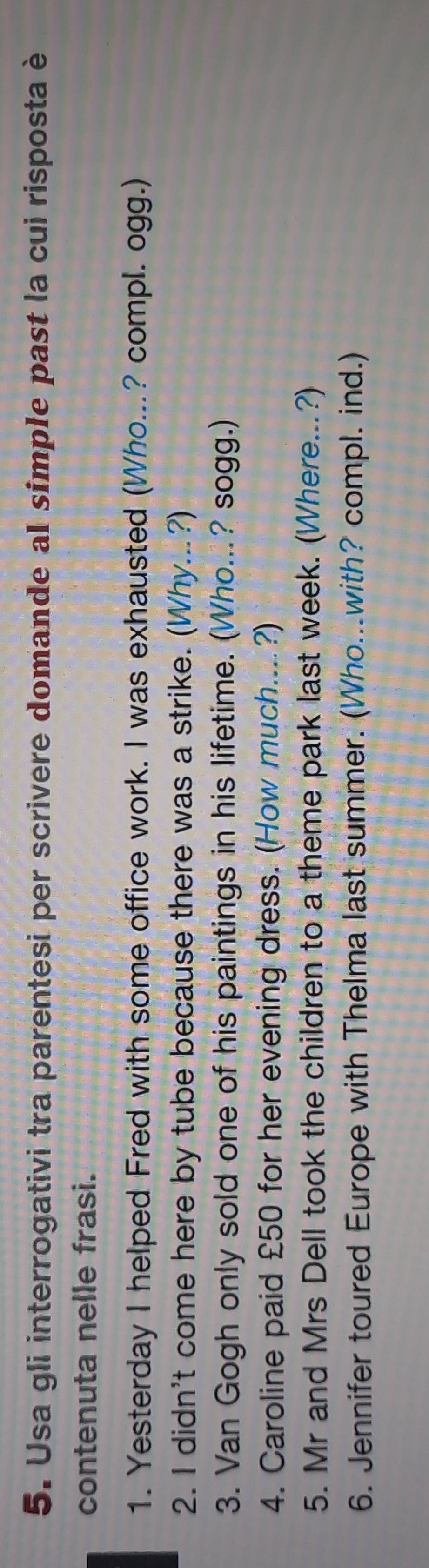 Usa gli interrogativi tra parentesi per scrivere domande al simpIe past la cui risposta è 
contenuta nelle frasi. 
1. Yesterday I helped Fred with some office work. I was exhausted (Who...? compl. ogg.) 
2. I didn't come here by tube because there was a strike. (Why...?) 
3. Van Gogh only sold one of his paintings in his lifetime. (Who...? sogg.) 
4. Caroline paid £50 for her evening dress. (How much....?) 
5. Mr and Mrs Dell took the children to a theme park last week. (Where...?) 
6. Jennifer toured Europe with Thelma last summer. (Who...with? compl. ind.)