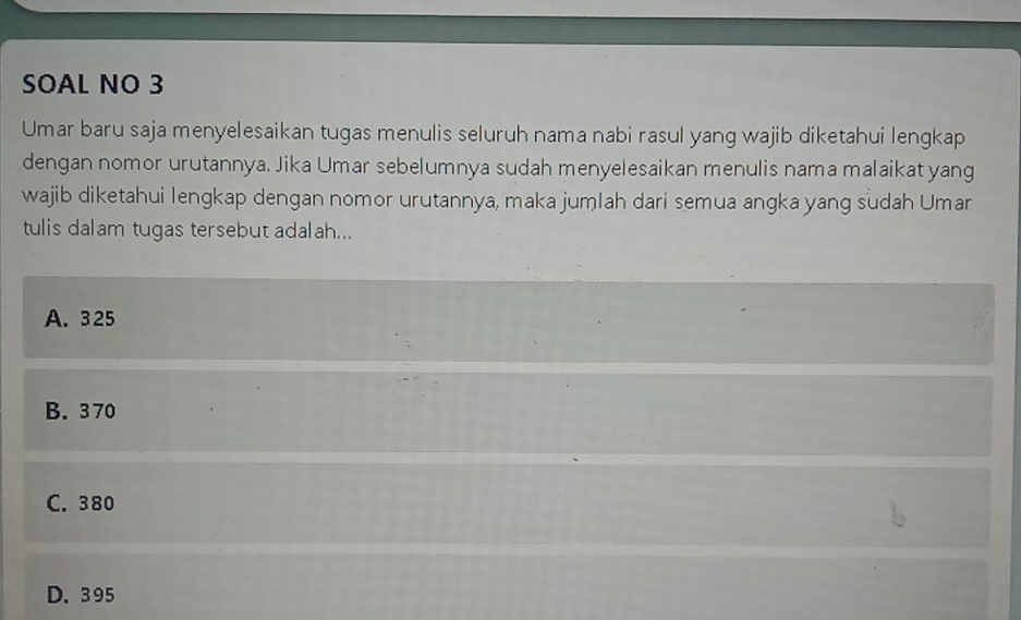 SOAL NO 3
Umar baru saja menyelesaikan tugas menulis seluruh nama nabi rasul yang wajib diketahui lengkap
dengan nomor urutannya. Jika Umar sebelumnya sudah menyelesaikan menulis nama malaikat yang
wajib diketahui lengkap dengan nomor urutannya, maka jumlah dari semua angka yang sudah Umar
tulis dalam tugas tersebut adalah...
A. 325
B. 3 70
C. 380
D. 395