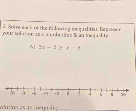 Solve each of the following inequalities. Represent 
your solution as a numberline & an inequality. 
A) 3x+2≥ x-6
olution as an inequality_