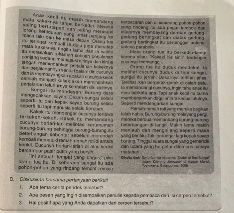 Anak kecil itu masih memandang berpacaran dan di seberang pohon-pohon
mata kakeknya tanpa berkedip. Mereka yang rindang itu ada pagar tembok dan 
saling bertatapan dan saling merasuki diluarnya membayang deretan gedung-
lorong kehidupan yang amat panlang ke gedung bertingkat dan diatas gedung-
masa lalu dan ke masa depan. Orang tua
itu teringat kembali ia dulu juga menatap antena parabola. gedung bertingkat itu bertengger antena-
mata kakeknya begitu lama dan ia waktu  Mata orang tua itu berkedip-kedip
itu merasakan rekaman sebuah perjalanan 
panjang sedang memasuki dirinya dan kini ia karena silau. "Kakek! Ke sini!" Terdengar
tengah memindahkan perjalanan kakekny  cucunya memanggil. Orang tua itu duduk mendekat, la
dan perjalanannya sendiri dalam diri cucunya melihat cucunya duduk di tepi sungaï,
dan ia membayangkan apakah cucurya kelak sungai itu jernih. Dasarnya terlihat jelas.
setelah menjadi kakek akan memindahkan Terlihat ikan bergerak-gerak di celah batu.
perjalanan leluhurnya ke dalam diri cicitnya la memandangi cucunya, ingin tahu anak itu
Sungai itu mendesah. Burung dara
mengepakkan sayap. Desah sungai selalu mau berkata apa. Tapi anak kecil itu cuma
seperti itu dan kepak sayap burung selalu membenamkan dagu antara kedua lututnya.
seperti itu tapi manusia selalu berubah Seperti mendengarkan sungai. Remah-remah roti yang mereka bagikan
Kakek itu mendengar cucunya tertaw telah habis. Burung-burung melayang pergi,
terkekeh-kekeh. Kakek itu memandang mereka berdua memandang burung-burung
cucunya berlari-lari melintasi kerumuman beterbangan di langit. Makin lama makin
burung-burung sehingga burung-burung itu menjauh dan menghilang seperti mas
beterbangan sebentar sebelum merendah yang berlalu. Tak terdengar lagi kepak sayap
kembali mematuki remah-remah roti di antara burung. Tinggal suara sungai yang gemericik
kerikil. Cucunya berlari-larian di atas keriki dan udara yang bergetar ditembus cahaya
bercampur pasir putih yang bersih. matahari.
"Ini sebuah tempat yang bagus," piki  Dikutip dari: Seno Gumin Ajidarma, ''Duduk di Tepi Sungai''
orang tua itu. Di seberang sungai itu ada  dolam Diarano Manvaní of Kamar Manol.
pohon-pohon yang rindang tempat remaja Yogyakaria, Galangpress, 2006
B. Diskusikan bersama pertanyaan berikutf
1. Apa tema cerita pendek tersebut?
2. Apa pesan yang ingin disampaikan penulis kepada pembaca dari isi cerpen tersebut?
3. Hal positif apa yang Anda dapatkan dari cerpen tersebut?