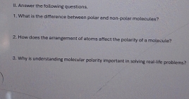 Answer the following questions. 
1. What is the difference between polar and non-polar molecules? 
2. How does the arrangement of atoms affect the polarity of a molecule? 
3. Why is understanding molecular polarity important in solving real-life problems?