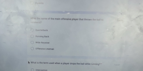 Zpoints
What the name of the main offensive player that throws the ball to
roceivers?
Quarterback
Running Back
Wide Recerver
Offensive Lineman
What is the term used when a player drops the ball while running?
Interceation