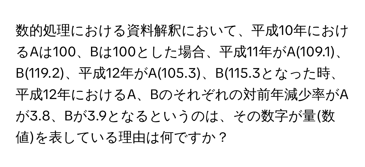 数的処理における資料解釈において、平成10年におけるAは100、Bは100とした場合、平成11年がA(109.1)、B(119.2)、平成12年がA(105.3)、B(115.3となった時、平成12年におけるA、Bのそれぞれの対前年減少率がAが3.8、Bが3.9となるというのは、その数字が量(数値)を表している理由は何ですか？