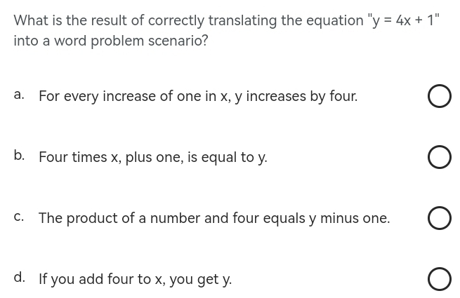 What is the result of correctly translating the equation ' y=4x+1 "
into a word problem scenario?
a. For every increase of one in x, y increases by four.
b. Four times x, plus one, is equal to y.
c. The product of a number and four equals y minus one.
d. If you add four to x, you get y.