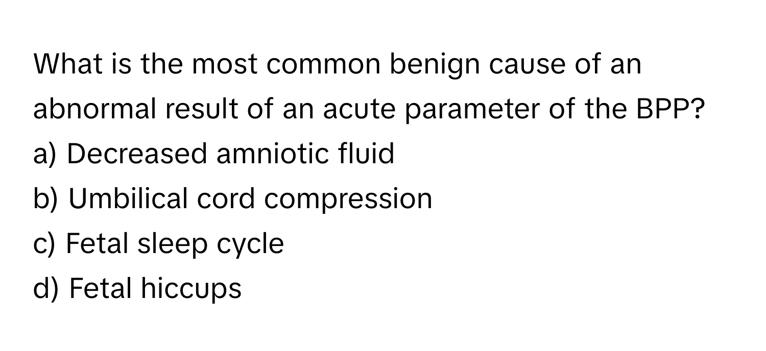 What is the most common benign cause of an abnormal result of an acute parameter of the BPP?

a) Decreased amniotic fluid
b) Umbilical cord compression
c) Fetal sleep cycle
d) Fetal hiccups