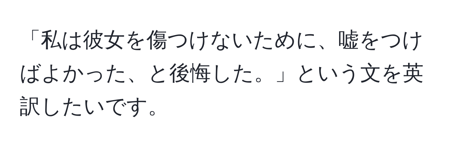 「私は彼女を傷つけないために、嘘をつけばよかった、と後悔した。」という文を英訳したいです。