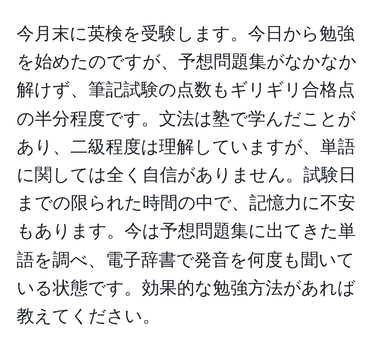 今月末に英検を受験します。今日から勉強を始めたのですが、予想問題集がなかなか解けず、筆記試験の点数もギリギリ合格点の半分程度です。文法は塾で学んだことがあり、二級程度は理解していますが、単語に関しては全く自信がありません。試験日までの限られた時間の中で、記憶力に不安もあります。今は予想問題集に出てきた単語を調べ、電子辞書で発音を何度も聞いている状態です。効果的な勉強方法があれば教えてください。