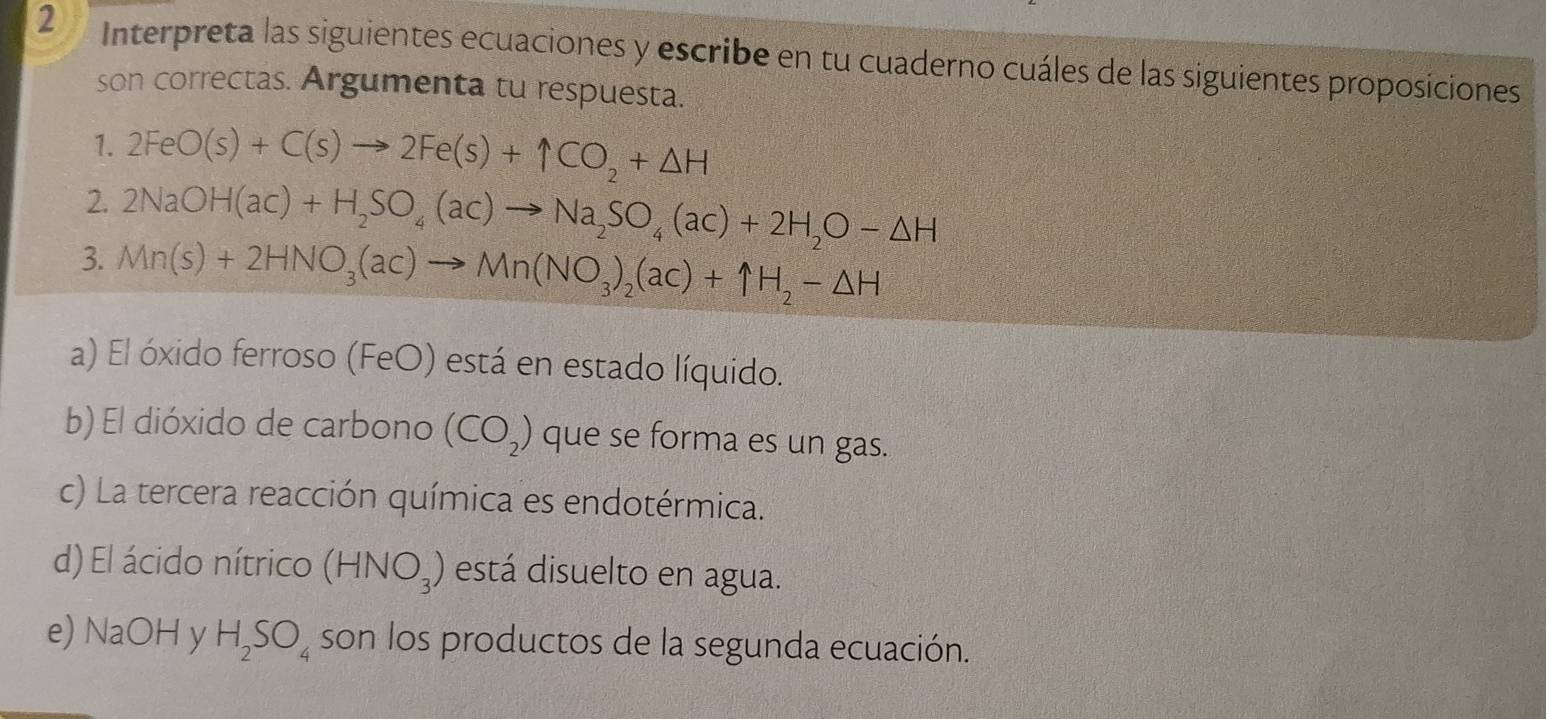 Interpreta las siguientes ecuaciones y escribe en tu cuaderno cuáles de las siguientes proposiciones 
son correctas. Argumenta tu respuesta. 
1. 2FeO(s)+C(s)to 2Fe(s)+1CO_2+△ H
2. 2NaOH(ac)+H_2SO_4(ac)to Na_2SO_4(ac)+2H_2O-△ H
3. Mn(s)+2HNO_3(ac)to Mn(NO_3)_2(ac)+1H_2-△ H
a) El óxido ferroso (FeO) está en estado líquido. 
b) El dióxido de carbono (CO_2) que se forma es un gas. 
c) La tercera reacción química es endotérmica. 
d) El ácido nítrico (HNO_3) está disuelto en agua. 
e) NaOH y H_2SO_4 son los productos de la segunda ecuación.