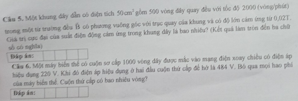 Một khung dây dẫn có diện tích 50cm^2 gồm 500 vòng dây quay đều với tốc độ 2000 (vòng/phút) 
trong một từ trường đều vector B có phương vuông góc với trục quay của khung và có độ lớn cảm ứng từ 0,02T. 
Giá trị cực đại của suất điện động cảm ứng trong khung dây là bao nhiêu? (Kết quả làm tròn đến ba chữ 
số có nghĩa) 
Đáp án: 
Câu 6. Một máy biến thế có cuộn sơ cấp 1000 vòng dây được mắc vào mạng điện xoay chiêu có điện áp 
hiệu dụng 220 V. Khi đó điện áp hiệu dụng ở hai đầu cuộn thứ cấp đế hở là 484 V. Bỏ qua mọi hao phí 
của máy biến thế. Cuộn thứ cấp có bao nhiêu vòng? 
Đáp án: