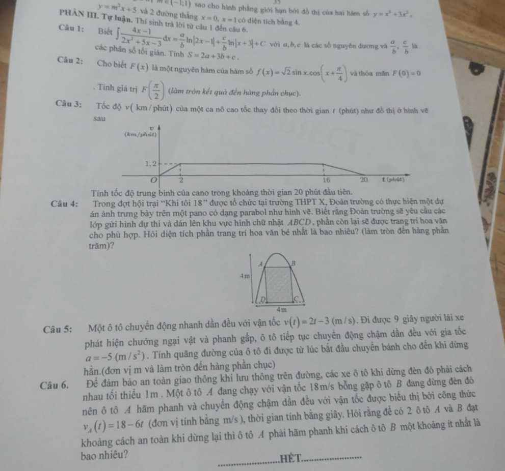 35
m∈ (-1;1) sao cho hình phẳng giới hạn bởi đồ thị của hai hàm số y=x^3+3x^2,
y=m^2x+5 và 2 đường thắng x=0,x=1 cô diện tích bằng 4.
PHAN III. Tự luận. Thí sinh trả lời từ c u 6.
Câu 1: Biết ∈t  (4x-1)/2x^2+5x-3 dx= a/b ln |2x-1|+ c/b ln |x+3|+C S=2a+3b+c.
với a,b,c là các số nguyên dương và  a/b , c/b  là
các phân số tối giản. Tính
Câu 2: Cho biết F(x) là một nguyên hàm của hàm số f(x)=sqrt(2)sin x.cos (x+ π /4 ) và thòa mãn F(0)=0. Tính giá trị F( π /2 ) (làm tròn kết quả đến hàng phần chục).
Câu 3: Tốc độ v( km /phút) của một ca nô cao tốc thay đổi theo thời gian ≠ (phút) như đồ thị ở hình vẽ
sau
U
(km/phút)
1,2
0 2
16 20 t (phút)
Tính tốc độ trung bình của cano trong khoảng thời gian 20 phút đầu tiên.
Câu 4:  Trong đợt hội trại “Khi tôi 18 ” được tổ chức tại trường THPT X, Đoàn trường có thực hiện một dự
án ảnh trưng bày trên một pano có dạng parabol như hình vẽ. Biết rằng Đoàn trường sẽ yêu cầu các
lớp gửi hình dự thi và dán lên khu vực hình chữ nhật ABCD, phần còn lại sẽ được trang trí hoa văn
cho phù hợp. Hỏi diện tích phần trang trí hoa văn bé nhất là bao nhiêu? (làm tròn đến hàng phần
trăm)?
A B
4m
D C
4m
Câu 5: Một ô tô chuyển động nhanh dần đều với vận tốc v(t)=2t-3(m/s). Đi được 9 giây người lái xe
phát hiện chướng ngại vật và phanh gấp, ô tô tiếp tục chuyển động chậm dần đều với gia tốc
a=-5(m/s^2). Tính quãng đường của ô tô đi được từ lúc bắt đầu chuyển bánh cho đến khi dừng
hẳn.(đơn vị m và làm tròn đến hàng phần chục)
Câu 6. Để đảm bảo an toàn giao thông khi lưu thông trên đường, các xe ô tô khi dừng đèn đỏ phải cách
nhau tối thiểu 1m . Một ô tô A đang chạy với vận tốc 18m/s bỗng gặp ô tô B đang dừng đèn đô
nên ô tô A hãm phanh và chuyển động chậm dần đều với vận tốc được biểu thị bởi công thức
v_A(t)=18-6t (đơn vị tính bằng m/s ), thời gian tính bằng giây. Hỏi rằng đề có 2 ô tô A và B đạt
khoảng cách an toàn khi dừng lại thì ô tô A phải hãm phanh khi cách ô tô B một khoảng ít nhất là
bao nhiêu?
_ hé T._