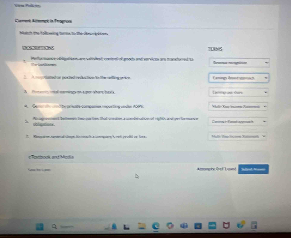 View Polícies 
Current Allempt in Progress 
Match the following terms to the descriptions 
DESCRIFTIONS TERMS 
Performance obligations are satisfed; control of goods and services are transferred to 
The Costoones 
2. Aregatiated or posted reduction to the selling price. Earningy Basod anach 
A Presents tatal eamings on a per-share basis Eamings un share 
4. Gemeraly ared by private companies reporting under ASFE. Mal Sup income Samoment 
An agreement between two parties that creates a combination of rights and performance Conract Based aggreath 
5 obligations. 
7. Requires several stups to reach a compary's net proft or loss. Multi Step Incame Stmamart 
e Textbook andí Medila 
Some /to Lat Attempts: 0 of 1 used Suhnit Amnean 
Q