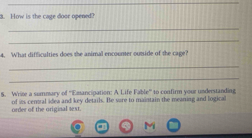 How is the cage door opened? 
_ 
_ 
4. What difficulties does the animal encounter outside of the cage? 
_ 
_ 
5. Write a summary of “Emancipation: A Life Fable” to confirm your understanding 
of its central idea and key details. Be sure to maintain the meaning and logical 
order of the original text.