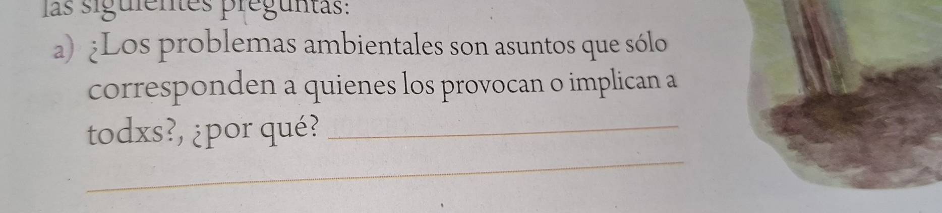 las siguientes preguntas: 
a) ¿Los problemas ambientales son asuntos que sólo 
corresponden a quienes los provocan o implican a 
_ 
todxs?, ¿por qué?_