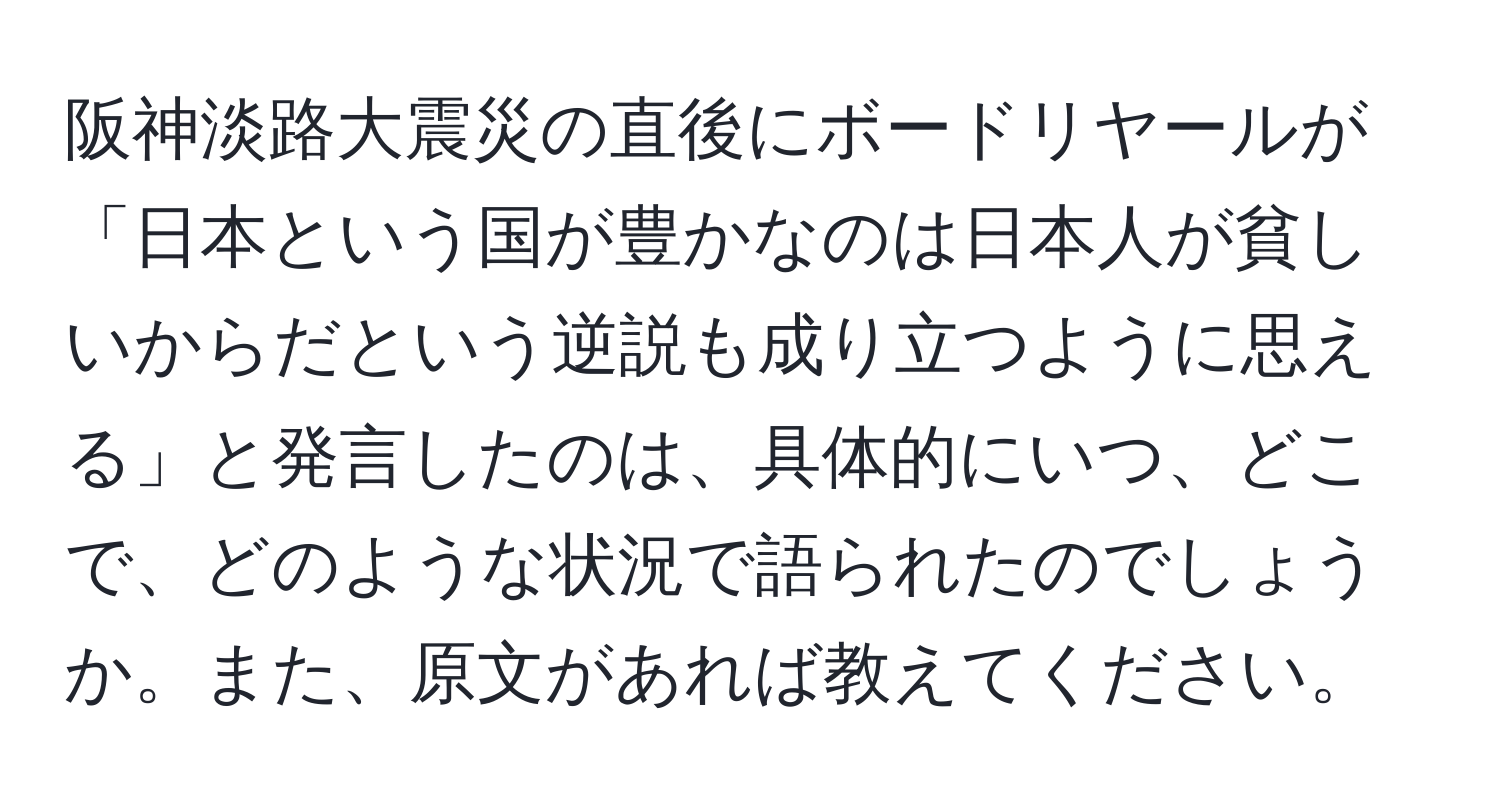 阪神淡路大震災の直後にボードリヤールが「日本という国が豊かなのは日本人が貧しいからだという逆説も成り立つように思える」と発言したのは、具体的にいつ、どこで、どのような状況で語られたのでしょうか。また、原文があれば教えてください。