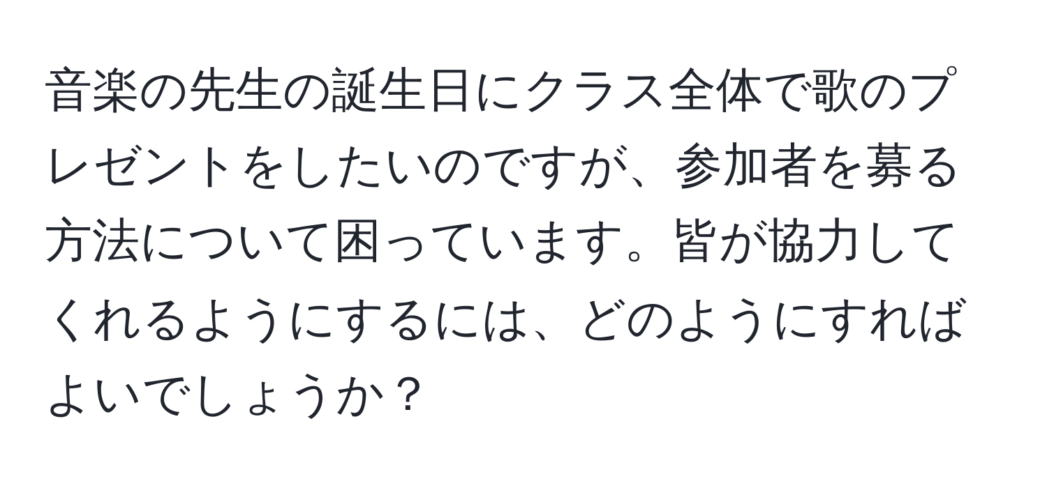 音楽の先生の誕生日にクラス全体で歌のプレゼントをしたいのですが、参加者を募る方法について困っています。皆が協力してくれるようにするには、どのようにすればよいでしょうか？