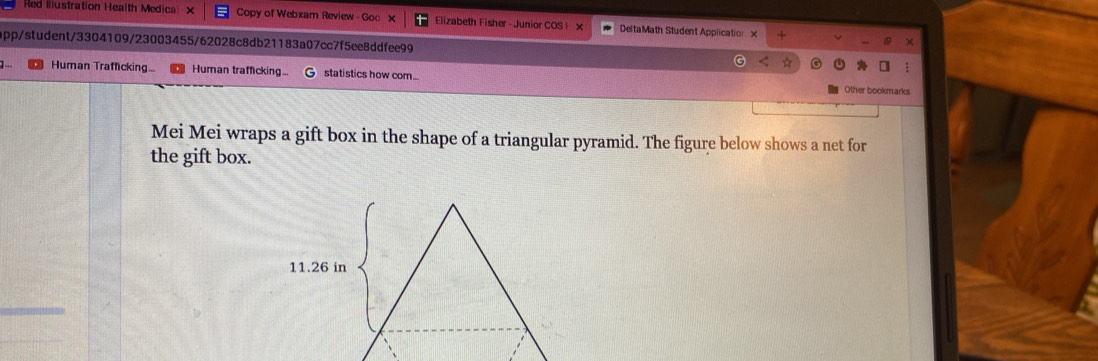 Red Illustration Health Medica × Copy of Webxam Review - Goo × Elizabeth Fisher - Junior COS! DeltaMath Student Application X + 
app/student/3304109/23003455/62028c8db21183a07cc7f5ee8ddfee99 
] ... Human Trafficking... Human trafficking.. statistics how com.... Other bookmarks 
Mei Mei wraps a gift box in the shape of a triangular pyramid. The figure below shows a net for 
the gift box.