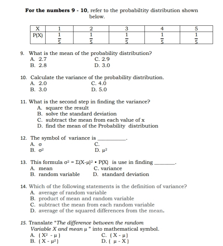 For the numbers 9 - 10, refer to the probabiltity distribution shown
below.
9. What is the mean of the probability distribution?
A. 2.7 C. 2.9
B. 2.8 D. 3.0
10. Calculate the variance of the probability distribution.
A. 2.0 C. 4.0
B. 3.0 D. 5.0
11. What is the second step in finding the variance?
A. square the result
B. solve the standard deviation
C. subtract the mean from each value of x
D. find the mean of the Probability distribution
12. The symbol of variance is __.
A.σ C.
B. sigma^2 D. mu^2
13. This formula sigma^2=sumlimits (X-mu )^2· P(X) is use in finding _`.
A. mean C. variance
B. random variable D. standard deviation
14. Which of the following statements is the definition of variance?
A. average of random variable
B. product of mean and random variable
C. subtract the mean from each random variable
D. average of the squared differences from the mean.
15. Translate “The difference between the random
Variable X and mean μ ” into mathematical symbol.
A. (X^2-mu ) C. (X-mu )
B. (X-mu^2) D. (mu -X)