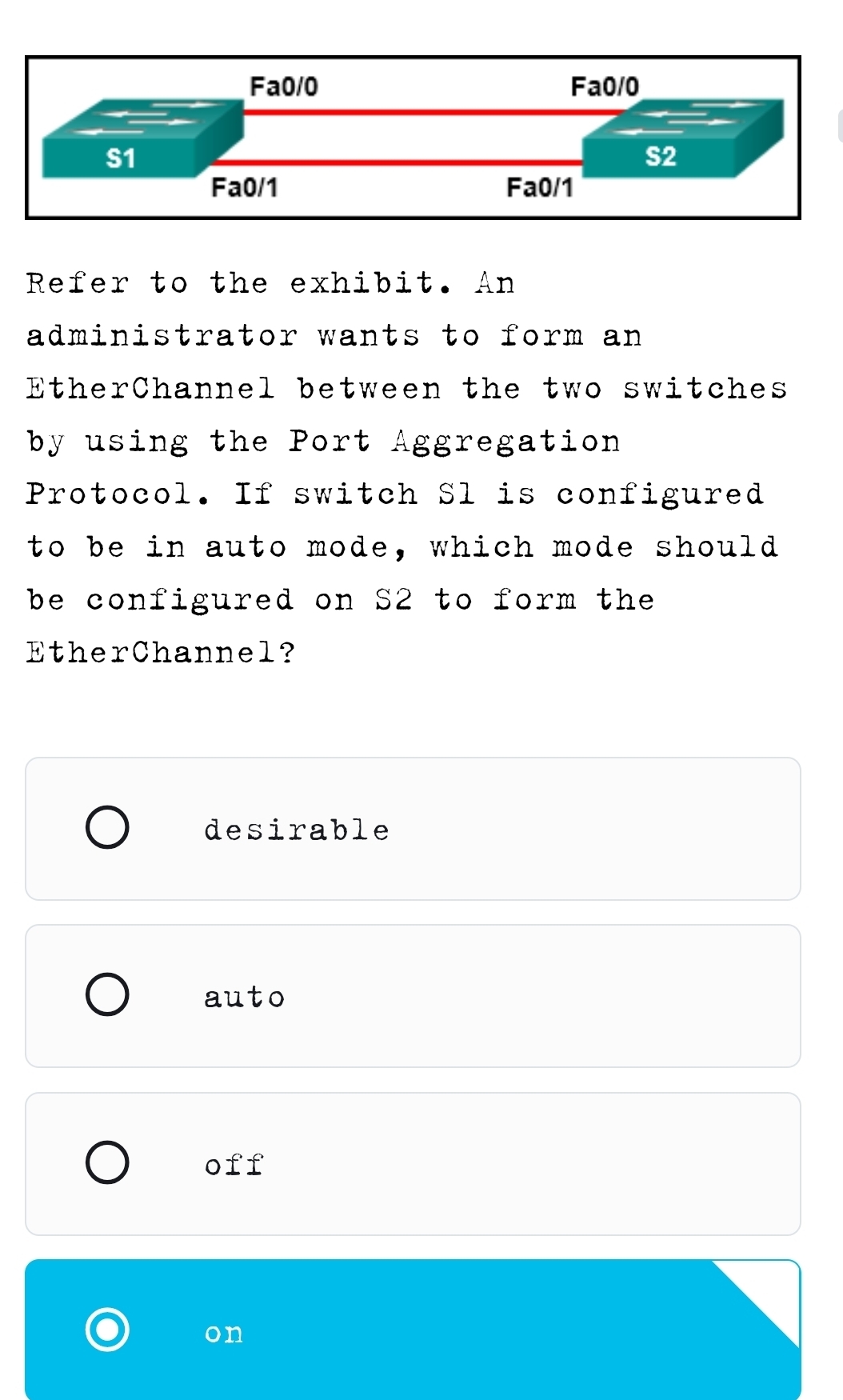 Refer to the exhibit. An
administrator wants to form an 
EtherChannel between the two switches
by using the Port Aggregation
Protocol. If switch Sl is configured
to be in auto mode, which mode should
be configured on S2 to form the 
EtherChannel?
desirable
auto
off
on