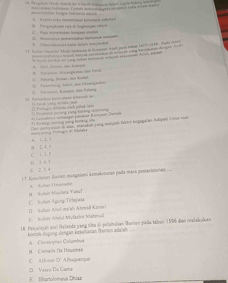 Pengaruh Hindu masuk ke wilayah Indonesia dalam segala bidang kehidupan
masyarakat Indonesia. Contoh berkembangnya pengaruh India dalam tradisi
pemerintahan bangsa Indonesia adalah
A. Kepala suku menentukan kelompok sukunya
B. Pengangkatan raja di lingkungan rakyat
C. Raja menentukan kerajaan mutlak
D. Munculnya pemerintahan berbentuk kerajaan
E. Dikenalkannya kasta dalam masyarakat
15. Sultan Iskandar Muda berkuasa di Kerajaan Aceh pada tahun 1607-1636. Pada masa
pemerintahannya terjadi banyak penaklukan di wilayah yang berdekatan dengan Aceh
Wilayah berikut ini yang bukan termasuk wilayah kekuasaan Acch, adalah....
A Deli, Bintan, dan Kampar
B. Pariaman, Minangkabau dan Perak
C. Pahang, Bintan, dan Kedah
D. Palembang, Johor, dan Minangkabau
E. Pariaman, Kampar, dan Pahang
16. Perhatikan pernyataan dibawah ini :
1) Jarak yang terlalu jauh
2) Portugis dibantu olch pihak lain
3) Peralatan perang yang kurang seimbang
4) Lemahnya semangat pasukan Kerajaan Demak
5) Strategi perang yang kurang jitu
Dari pernyataan di atas, manakah yang menjadi faktor kegagalan Adipati Unus saat
menyerang Portugis di Malaka ....
A. 1, 2. 3
B. 2, 4, 5
C. 1, 3, 5
D. 3. 4, 5
E. 2, 3. 4
17. Kesultanan Banten mengalami kemakmuran pada masa pemerintahan ....
A. Sultan Hasanudin
B. Sultan Maulana Yusuf
C. Sultan Ageng Tirtayasa
D. Sultan Abul ma'ali Ahmad Kenari
E. Sultan Abdul Mufachir Mahmud
18. Penjelajah asal Belanda yang tiba di pelabuhan Banten pada tahun 1596 dan melakukan
kontak dagang dengan kesultanan Banten adalah ...
A. Christopher Columbus
B. Cornelis De Houtman
C. Alfonso D' Albuquerque
D. Vasco Da Gama
E. Bhartolomeus Dhiaz