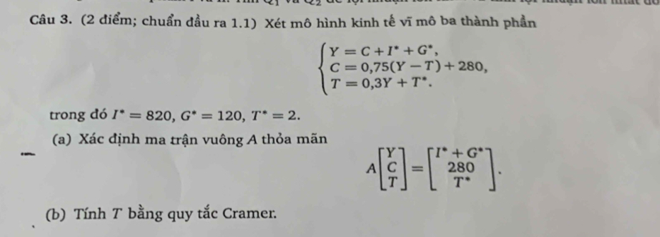 (2 điểm; chuẩn đầu ra 1.1) Xét mô hình kinh tế vĩ mô ba thành phần
beginarrayl Y=C+I^*+G^*, C=0,75(Y-T)+280, T=0,3Y+T^*.endarray.
trong đó I^*=820, G^*=120, T^*=2. 
(a) Xác định ma trận vuông A thỏa mãn
Abeginbmatrix Y C Tendbmatrix =beginbmatrix I^*+G^* 280 T^*endbmatrix. 
(b) Tính T bằng quy tắc Cramer.