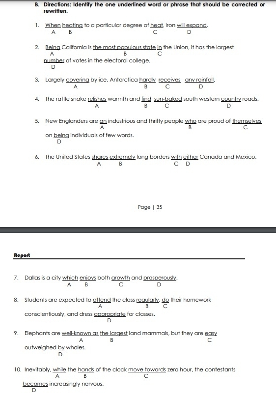 Directions: Identify the one underlined word or phrase that should be corrected or
rewritten.
1. When heating to a particular degree of heat, iron will expand.
A B
C D
2. Being California is the most populous state in the Union, it has the largest
A
B C
number of votes in the electoral college.
D
3. Largely covering by ice, Antarctica hardly receives any rainfall.
A
8 C D
4. The rattle snake relishes warmth and find sun-baked south western country roads.
A B C D
5. New Englanders are an industrious and thrifty people who are proud of themselves
A
B
C
on being individuals of few words.
D
6. The United States shares extremely long borders with either Canada and Mexico.
A B
C D
Page | 35
Report
7. Dallas is a city which enjoys both growth and prosperously.
A B C D
8, Students are expected to attend the class regularly, do their homework
A B C
conscientiously, and dress appropriate for classes.
D
9, Elephants are well-known as the largest land mammals, but they are easy
A B
C
outweighed by whales.
D
10. Inevitably, while the hands of the clock move towards zero hour, the contestants
A B
C
becomes increasingly nervous.
D