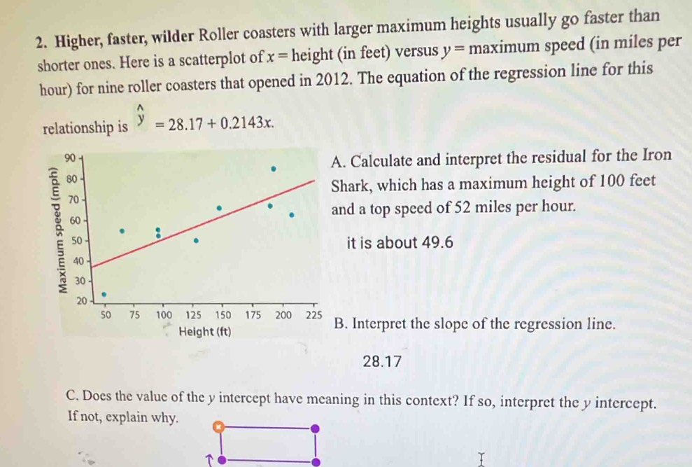 Higher, faster, wilder Roller coasters with larger maximum heights usually go faster than 
shorter ones. Here is a scatterplot of x= height (in feet) versus y= maximum speed (in miles per
hour) for nine roller coasters that opened in 2012. The equation of the regression line for this 
relationship is widehat y=28.17+0.2143x. 
. Calculate and interpret the residual for the Iron 
hark, which has a maximum height of 100 feet
nd a top speed of 52 miles per hour. 
it is about 49.6. Interpret the slope of the regression line.
28.17
C. Does the value of the y intercept have meaning in this context? If so, interpret the y intercept. 
If not, explain why.