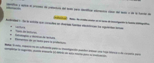 información 
identifica y aplica el proceso de prelectura del texto para identificar elementos clave del texto o de la fuente de 
(individual) Nota:- No olvides anotar en tú tarea de investigación la fuente bibliográfica. 
Actividad I:- Se te solicita que consultes en diversas fuentes electrónicas los siguientes temas: 
Lectura 
Tipos de lecturas. 
Estrategias y técnicas de lectura. 
Elementos de un texto para la prelectura. 
Nota: Si este, espacio no es suficiente para su investigación pueden anexar una hoja blanca o de carpeta para 
completar lo sugerido, puede anexaria (s) detrás de esta misma para su evaluación.