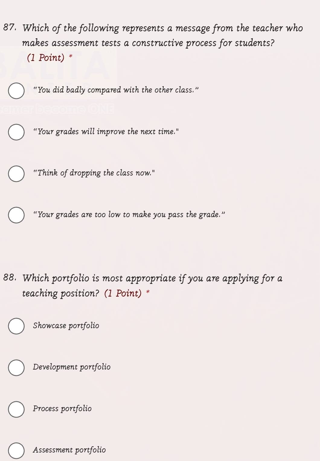 Which of the following represents a message from the teacher who
makes assessment tests a constructive process for students?
(1 Point) *
“You did badly compared with the other class.”
“Your grades will improve the next time."
“Think of dropping the class now."
“Your grades are too low to make you pass the grade.”
88. Which portfolio is most appropriate if you are applying for a
teaching position? (1 Point) *
Showcase portfolio
Development portfolio
Process portfolio
Assessment portfolio