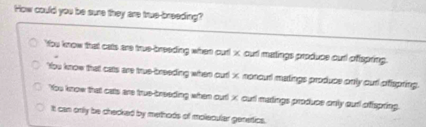 How could you be sure they are true-breeding?
You know that cats are true-breeding when ourl x cut matings produce out offspring.
You know that cats are true-breeding when out x nonout matings produce only out ofispring.
You trow that cats are true-breeding when out X cud matings produce only aud offspring.
It can only be checked by methods of molecuter genetics.