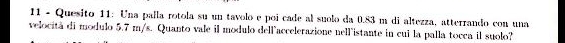Quesito 11: Una paíla rotola su un tavolo e poi cade al suolo da 0.83 m di altezza, atterrando con una 
velocità di modulo 5.7 m/s. Quanto vale il modulo dellaccelerazione nellistante in cui la palla tocca il suolo?