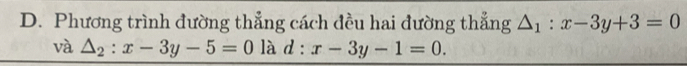 Phương trình đường thẳng cách đều hai đường thẳng △ _1:x-3y+3=0
và △ _2:x-3y-5=0 là d : x-3y-1=0.