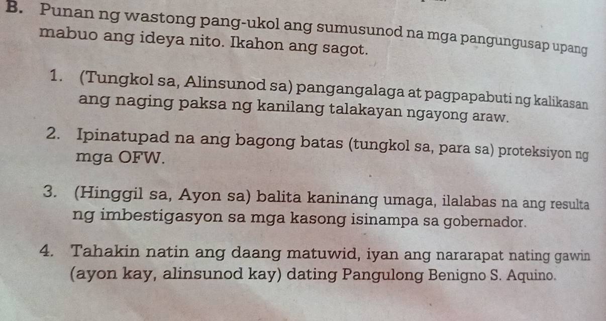 Punan ng wastong pang-ukol ang sumusunod na mga pangungusap upang 
mabuo ang ideya nito. Ikahon ang sagot. 
1. (Tungkol sa, Alinsunod sa) pangangalaga at pagpapabuti ng kalikasan 
ang naging paksa ng kanilang talakayan ngayong araw. 
2. Ipinatupad na ang bagong batas (tungkol sa, para sa) proteksiyon ng 
mga OFW. 
3. (Hinggil sa, Ayon sa) balita kaninang umaga, ilalabas na ang resulta 
ng imbestigasyon sa mga kasong isinampa sa gobernador. 
4. Tahakin natin ang daang matuwid, iyan ang nararapat nating gawin 
(ayon kay, alinsunod kay) dating Pangulong Benigno S. Aquino.