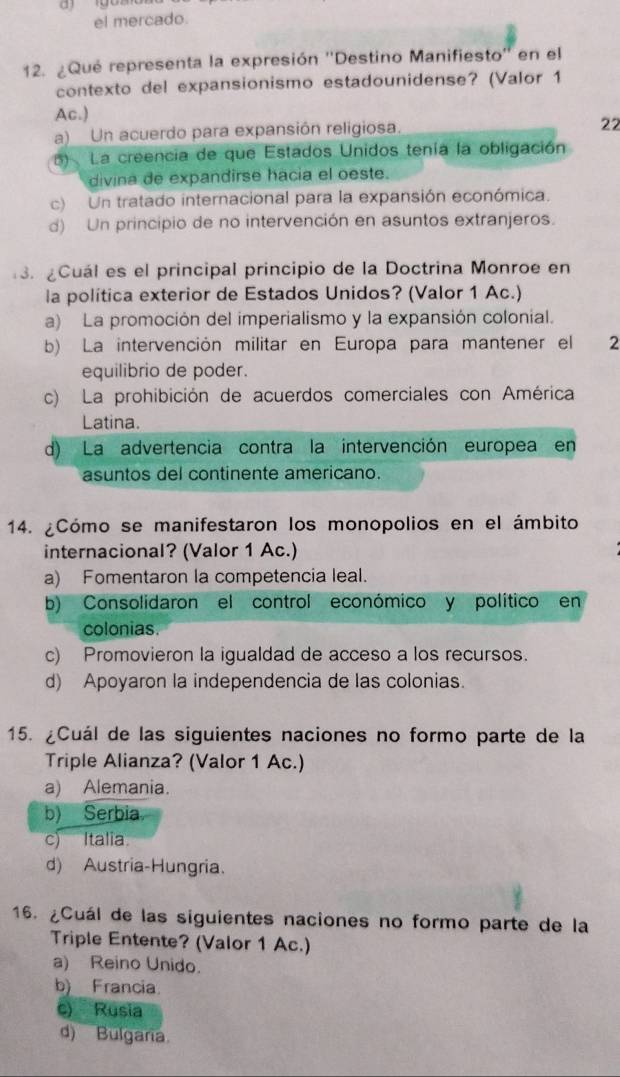 el mercado.
12. ¿Qué representa la expresión ''Destino Manifiesto'' en el
contexto del expansionismo estadounidense? (Valor 1
Ac.)
a) Un acuerdo para expansión religiosa. 22
5) La creencia de que Estados Unidos tenía la obligación
divina de expandirse hacia el oeste.
c) Un tratado internacional para la expansión económica.
d) Un principio de no intervención en asuntos extranjeros.
3. ¿Cuál es el principal principio de la Doctrina Monroe en
la política exterior de Estados Unidos? (Valor 1 Ac.)
a) La promoción del imperialismo y la expansión colonial.
b) La intervención militar en Europa para mantener el 2
equilibrio de poder.
c) La prohibición de acuerdos comerciales con América
Latina.
d) La advertencia contra la intervención europea en
asuntos del continente americano.
14. ¿Cómo se manifestaron los monopolios en el ámbito
internacional? (Valor 1 Ac.)
a) Fomentaron la competencia leal.
b) Consolidaron el control económico y político en
colonias.
c) Promovieron la igualdad de acceso a los recursos.
d) Apoyaron la independencia de las colonias.
15. ¿Cuál de las siguientes naciones no formo parte de la
Triple Alianza? (Valor 1 Ac.)
a) Alemania.
b) Serbia
c) Italia
d) Austria-Hungria.
16. ¿Cuál de las siguientes naciones no formo parte de la
Triple Entente? (Valor 1 Ac.)
a) Reino Unido.
b)__Francia.
c) Rusia
d) Bulgaria