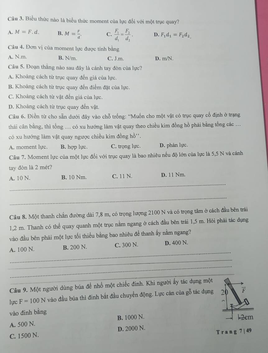 Biểu thức nào là biểu thức moment của lực đối với một trục quay?
A. M=F.d. B. M= F/d . C. frac F_1d_1=frac F_2d_2. D. F_1d_1=F_2d_2.
Câu 4. Đơn vị của moment lực được tính bằng
A. N.m. B. N/m. C. J.m. D. m/N.
Câu 5. Đoạn thẳng nào sau đây là cánh tay đòn của lực?
A. Khoảng cách từ trục quay đến giá của lực.
B. Khoảng cách từ trục quay đến điểm đặt của lực.
C. Khoảng cách từ vật đến giá của lực.
D. Khoảng cách từ trục quay đến vật.
Câu 6. Điền từ cho sẵn dưới đây vào chỗ trống: “Muốn cho một vật có trục quay cố định ở trạng
thái cân bằng, thì tổng ... có xu hướng làm vật quay theo chiều kim đồng hồ phải bằng tổng các ...
có xu hướng làm vật quay ngược chiều kim đồng hồ''.
A. moment lực. B. hợp lực. C. trọng lực. D. phản lực.
Câu 7. Moment lực của một lực đối với trục quay là bao nhiêu nếu độ lớn của lực là 5,5 N và cánh
tay đòn là 2 mét?
_
A. 10 N. B. 10 Nm. C. 11 N. D. 11 Nm.
_
Câu 8. Một thanh chắn đường dài 7,8 m, có trọng lượng 2100 N và có trọng tâm ở cách đầu bên trái
1,2 m. Thanh có thể quay quanh một trục nằm ngang ở cách đầu bên trái 1,5 m. Hỏi phải tác dụng
vào đầu bên phải một lực tối thiều bằng bao nhiêu đề thanh ấy nằm ngang?
_
A. 100 N. B. 200 N. C. 300 N. D. 400 N.
_
_
_
_
Câu 9. Một người dùng búa để nhổ một chiếc đinh. Khi người ấy tác dụng một
lực F=100N vào đầu búa thì đinh bắt đầu chuyển động. Lực cản của gỗ tác dụng 20 F
vào đinh bằng
A. 500 N. B. 1000 N. k2cm
C. 1500 N. D. 2000 N.
T r a n g 7 | 49