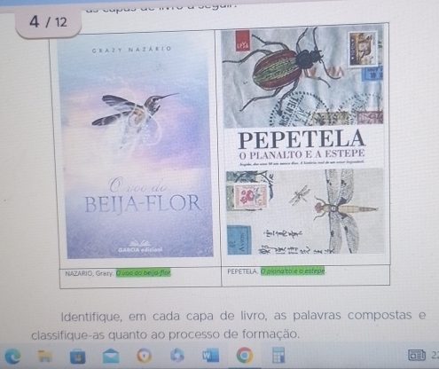 4 / 12 
G R A Z Y N A Z A R I O 
PEPETELA 
O PLANALTO E A ESTEPE 
Oreade 
BEIJA-FLOR a 
n 
GARCIA edisions 
NAZARIO, Grazy. D voo do beljo-flor PEPETELA. O planalta e o estepe 
Identifique, em cada capa de livro, as palavras compostas e 
classifique-as quanto ao processo de formação. 
2