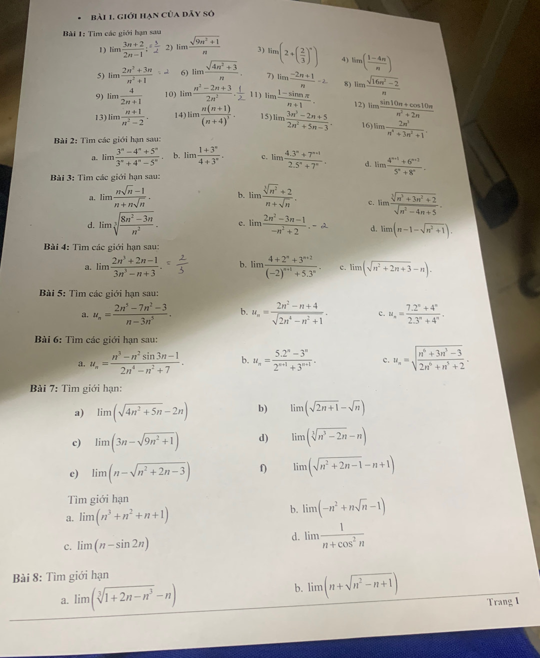 giới hạn của dãy số
Bài 1: Tìm các giới hạn sau
1) limlimits  (3n+2)/2n-1 ;= 3/2  2) lim  (sqrt(9n^2+1))/n  3) lim(2+( 2/3 )^n) 4) limlimits ( (1-4n)/n )
5) limlimits  (2n^2+3n)/n^2+1 =-2 6) limlimits  (sqrt(4n^2+3))/n . 7) lim  (-2n+1)/n -2 8) limlimits  (sqrt(16n^2-2))/n 
9) limlimits  4/2n+1  10)  im ' n tả 11) limlimits  (1-sin nπ )/n+1 . 12) limlimits  (sin 10n+cos 10n)/n^2+2n 
13) lim  (n+1)/n^2-2 · 14) lim frac n(n+1)(n+4)^3. 15) lim  (3n^3-2n+5)/2n^2+5n-3 · 16) lim  2n^3/n^4+3n^2+1 .
Bài 2: Tìm các giới hạn sau:
a. lim (3^n-4^n+5^n)/3^n+4^n-5^n . b. lim (1+3^n)/4+3^n . c. lim (4.3^n+7^(n+1))/2.5^n+7^n . d. lim  (4^(n+1)+6^(n+2))/5^n+8^n .
Bài 3: Tìm các giới hạn sau:
a. lim  (nsqrt(n)-1)/n+nsqrt(n) . b. lim  (sqrt[3](n^2)+2)/n+sqrt(n) . c. lim  (sqrt[3](n^3+3n^2+2))/sqrt(n^2-4n+5) .
d. limsqrt[3](frac 8n^2-3n)n^2. e. lim  (2n^2-3n-1)/-n^2+2 .-2 d. limlimits (n-1-sqrt(n^2+1)).
Bài 4: Tìm các giới hạn sau:
a. lim (2n^3+2n-1)/3n^3-n+3 . b. lim frac 4+2^n+3^(n+2)(-2)^n+1+5.3^n. c. lim (sqrt(n^2+2n+3)-n).
Bài 5: Tìm các giới hạn sau:
a. u_n= (2n^5-7n^2-3)/n-3n^5 . b. u_n= (2n^2-n+4)/sqrt(2n^4-n^2+1) . c. u_n= (7.2^n+4^n)/2.3^n+4^n .
Bài 6: Tìm các giới hạn sau:
a. u_n= (n^3-n^2sin 3n-1)/2n^4-n^2+7 . b. u_n= (5.2^n-3^n)/2^(n+1)+3^(n+1) . u_n=sqrt(frac n^6+3n^3-3)2n^6+n^5+2.
c.
Bài 7: Tìm giới hạn:
a) limlimits (sqrt(4n^2+5n)-2n) b) limlimits (sqrt(2n+1)-sqrt(n))
c) limlimits (3n-sqrt(9n^2+1))
d) lim (sqrt[3](n^3-2n)-n)
e) limlimits (n-sqrt(n^2+2n-3))
f) limlimits (sqrt(n^2+2n-1)-n+1)
Tìm giới hạn
a. limlimits (n^3+n^2+n+1)
b. lim (-n^2+nsqrt(n)-1)
c. limlimits (n-sin 2n)
d. lim  1/n+cos^2n 
Bài 8: Tìm giới hạn
b.
a. lim (sqrt[3](1+2n-n^3)-n) limlimits (n+sqrt(n^2-n+1))
Trang 1