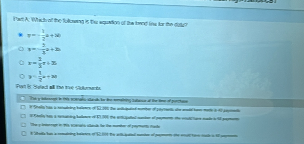 Which of the following is the equattion of the trend line for the data?
y=- 1/2 x+50
y=- 2/3 x+35
y= 2/3 x+35
y= 1/2 x+50
Part B: Select alll the true statements
The y -interzagt in this scenadio stands for the remalining ballance at the time of purthase
t Shella has a remaining ballance of $2,000 the articipated number of payments she would have made is 0 payments
# Shella has a remaining ballance of $3 DD1 the anticipatted number of payments she would hav made is 50 payments
The g interzapt in this acenaric stands for the number of paymentts made
1 Sholla has a remaining ballance of $2DI the articipated number of paymentts the would hawe made is f payment