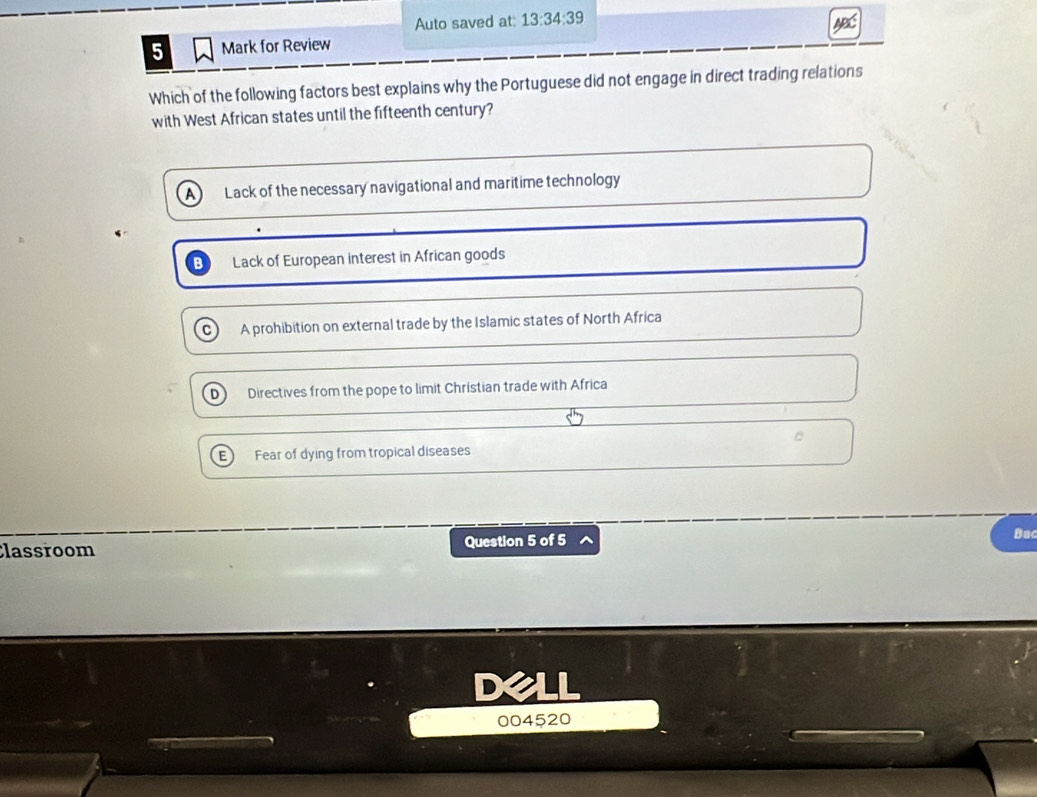 Auto saved at: 13:34:39 
5 Mark for Review
Which of the following factors best explains why the Portuguese did not engage in direct trading relations
with West African states until the fifteenth century?
Lack of the necessary navigational and maritime technology
B Lack of European interest in African goods
A prohibition on external trade by the Islamic states of North Africa
D Directives from the pope to limit Christian trade with Africa
E Fear of dying from tropical diseases
Classroom Question 5 of 5
Bac
I
004520